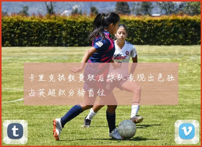 卡里克执教曼联后球队表现出色独占英超积分榜首位
