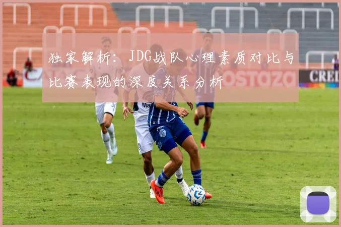 独家解析：JDG战队心理素质对比与比赛表现的深度关系分析