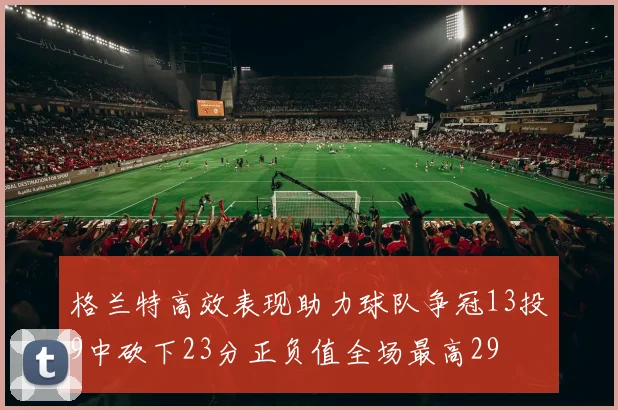 格兰特高效表现助力球队争冠13投9中砍下23分正负值全场最高29