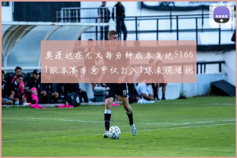 奥蓬达在尤文每分钟成本高达51661欧本赛季意甲仅打入1球表现堪忧
