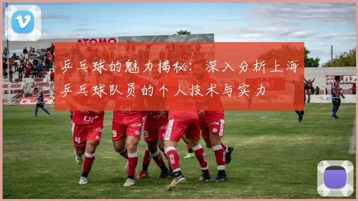 乒乓球的魅力揭秘：深入分析上海乒乓球队员的个人技术与实力
