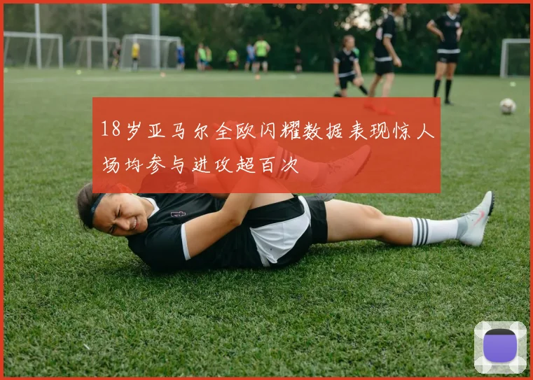 18岁亚马尔全欧闪耀数据表现惊人场均参与进攻超百次