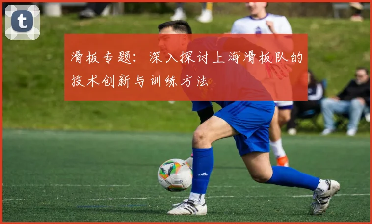 滑板专题：深入探讨上海滑板队的技术创新与训练方法