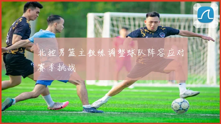 北控男篮主教练调整球队阵容应对赛季挑战