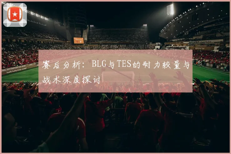 赛后分析：BLG与TES的耐力较量与战术深度探讨