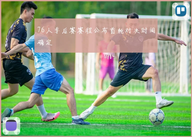 76人季后赛赛程公布首轮对决时间确定