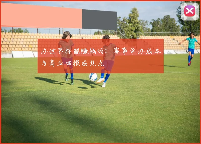 办世界杯能赚钱吗：赛事举办成本与商业回报成焦点