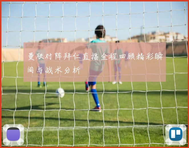 曼联对阵拜仁直播全程回顾精彩瞬间与战术分析
